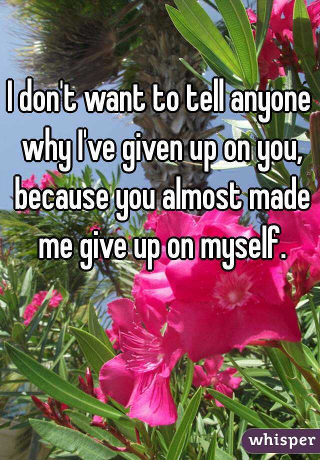 i-don-t-want-to-tell-anyone-why-i-ve-given-up-on-you-because-you-almost-made-me-give-up-on-myself