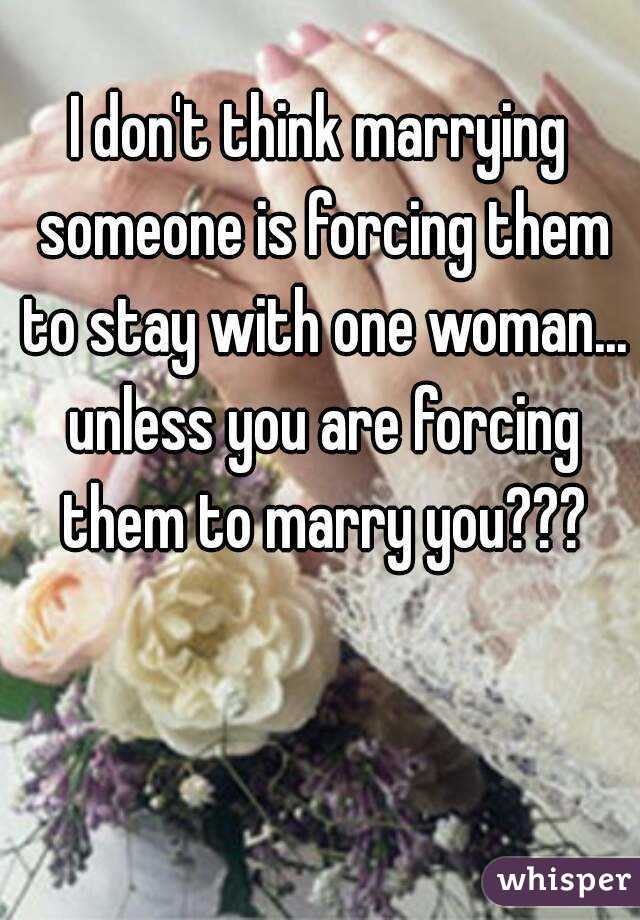I don't think marrying someone is forcing them to stay with one woman... unless you are forcing them to marry you???