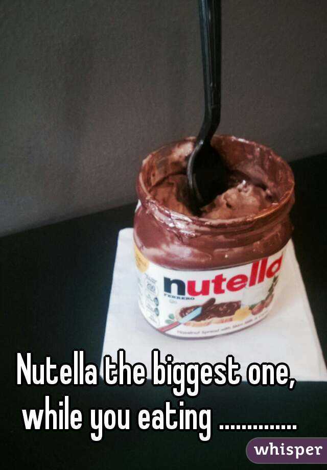 Nutella the biggest one, while you eating ..............