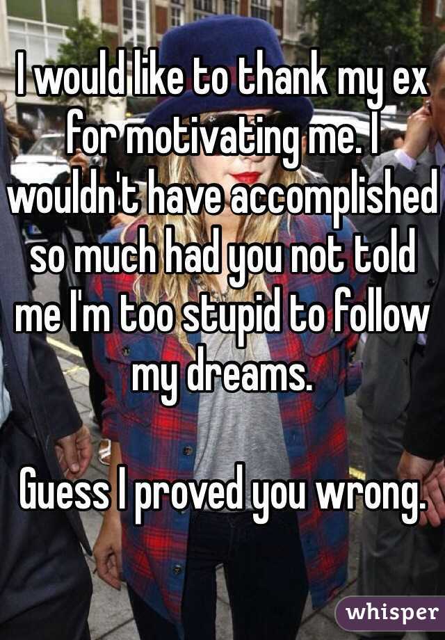 I would like to thank my ex for motivating me. I wouldn't have accomplished so much had you not told me I'm too stupid to follow my dreams.

Guess I proved you wrong.