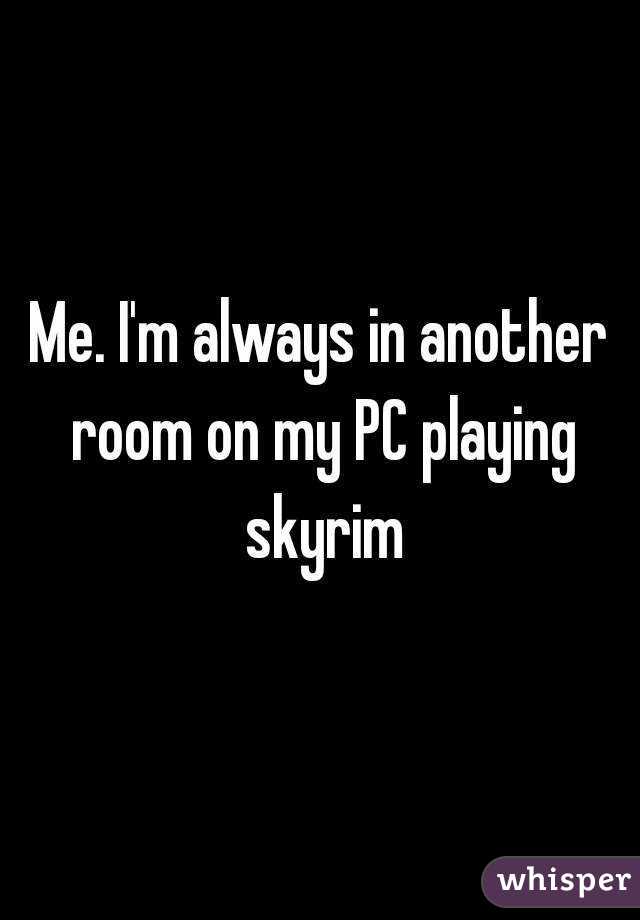 Me. I'm always in another room on my PC playing skyrim