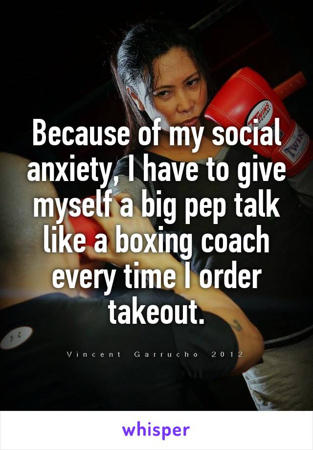 Because of my social anxiety, I have to give myself a big pep talk like a boxing coach every time I order takeout.