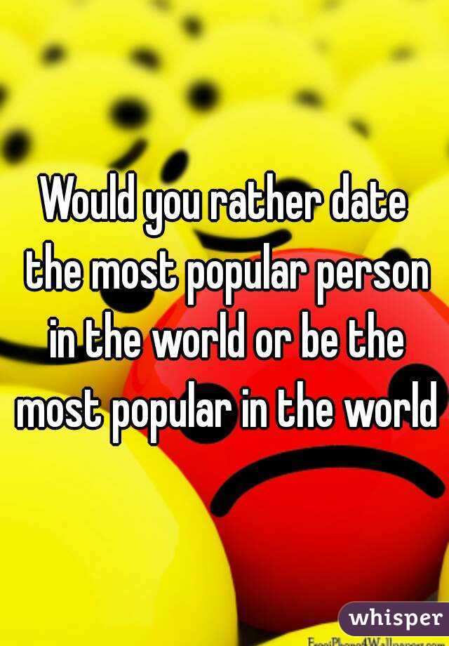 Would you rather date the most popular person in the world or be the most popular in the world