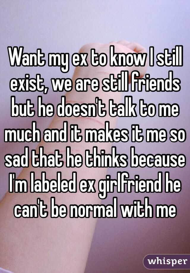 Want my ex to know I still exist, we are still friends but he doesn't talk to me much and it makes it me so sad that he thinks because I'm labeled ex girlfriend he can't be normal with me  