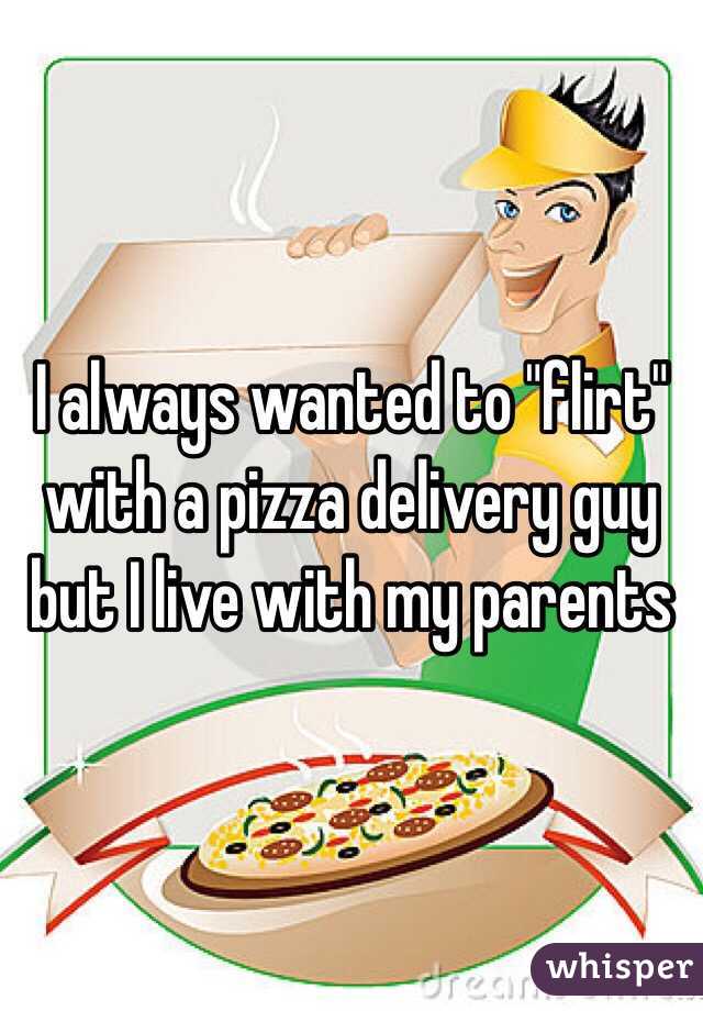 I always wanted to "flirt" with a pizza delivery guy but I live with my parents 