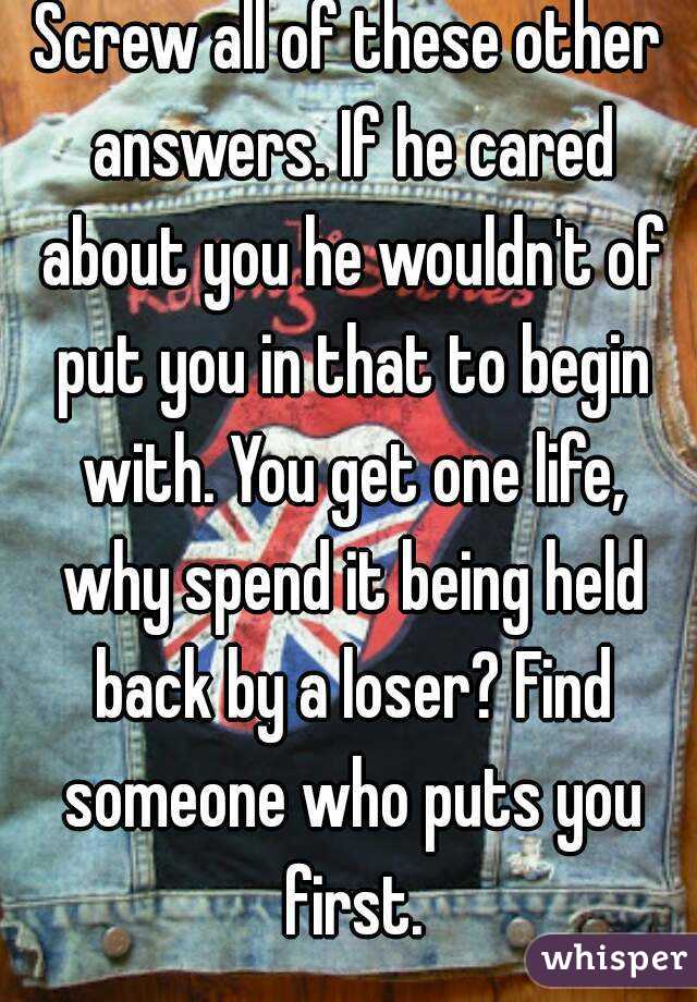 Screw all of these other answers. If he cared about you he wouldn't of put you in that to begin with. You get one life, why spend it being held back by a loser? Find someone who puts you first.