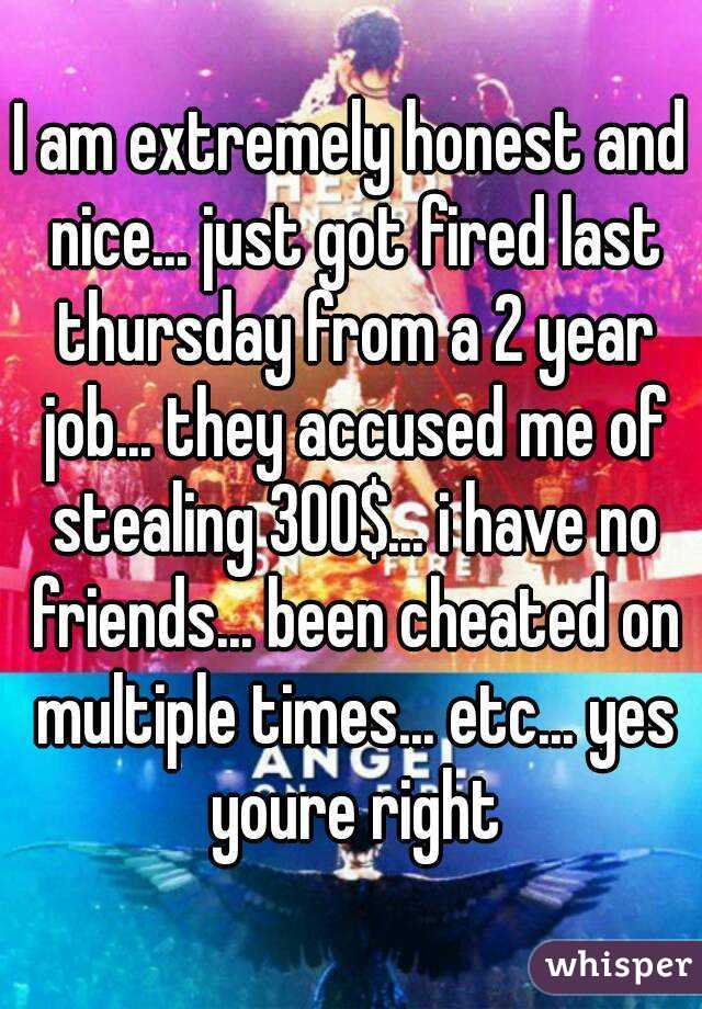 I am extremely honest and nice... just got fired last thursday from a 2 year job... they accused me of stealing 300$... i have no friends... been cheated on multiple times... etc... yes youre right