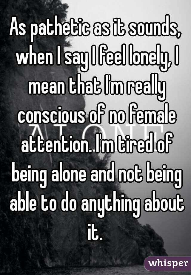 As pathetic as it sounds, when I say I feel lonely, I mean that I'm really conscious of no female attention. I'm tired of being alone and not being able to do anything about it. 