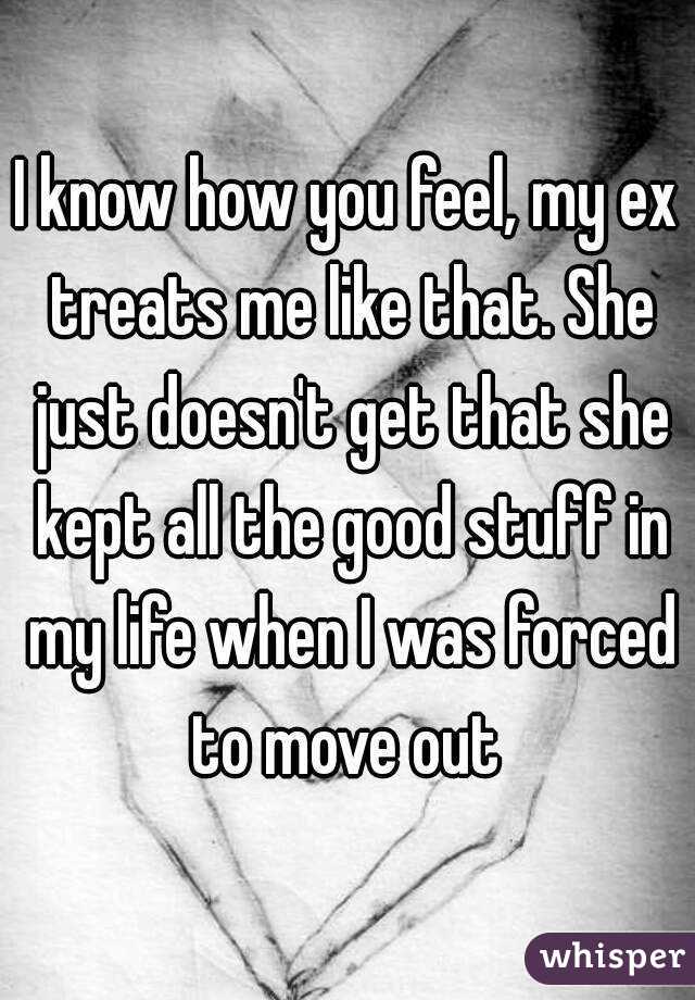 I know how you feel, my ex treats me like that. She just doesn't get that she kept all the good stuff in my life when I was forced to move out 