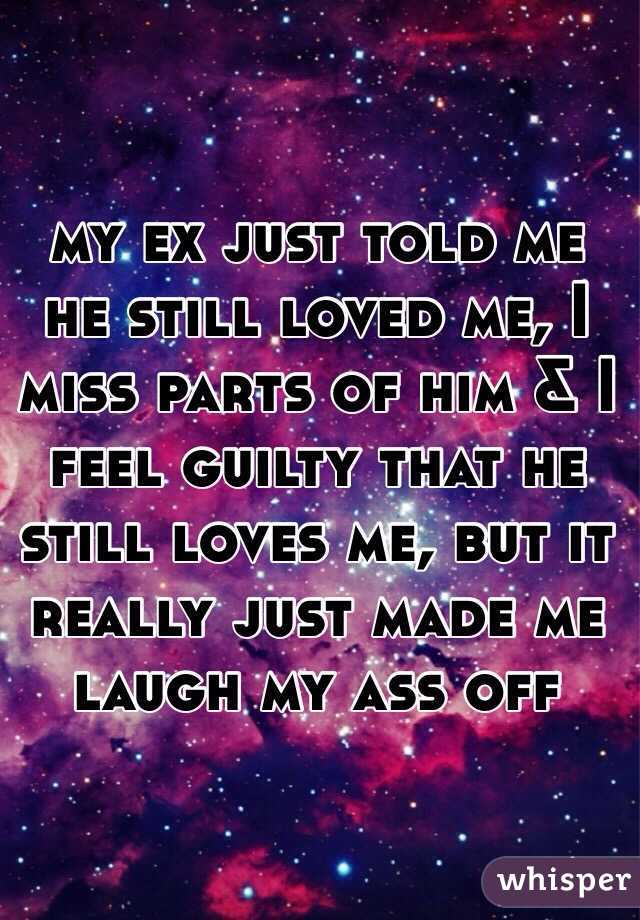 my ex just told me he still loved me, I miss parts of him & I feel guilty that he still loves me, but it really just made me laugh my ass off
