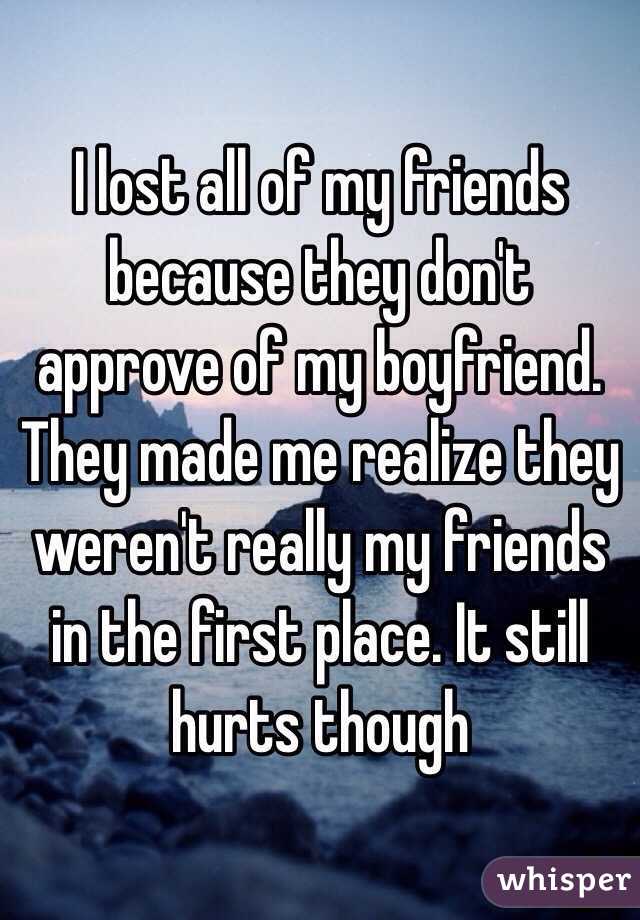 I lost all of my friends because they don't approve of my boyfriend. They made me realize they weren't really my friends in the first place. It still hurts though