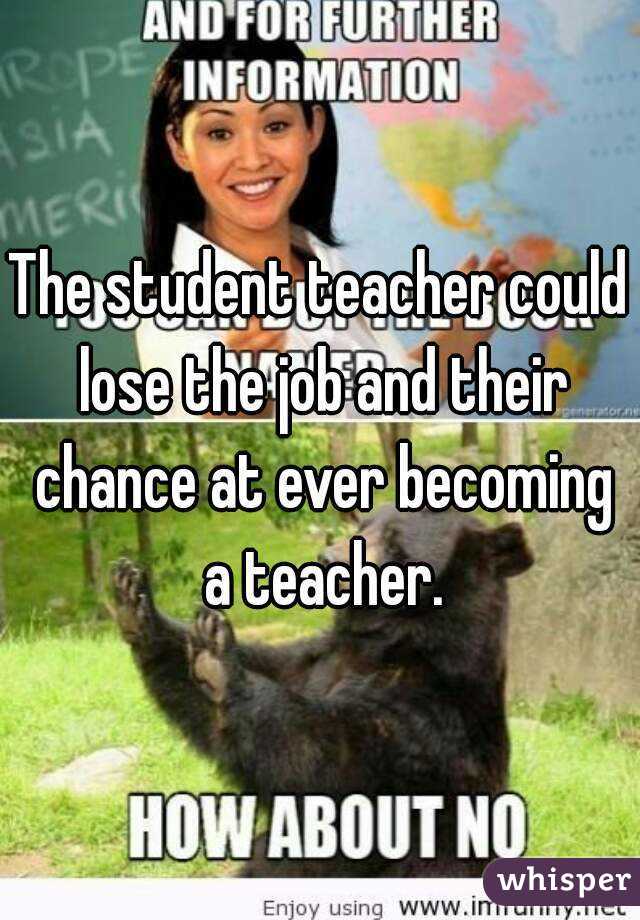 The student teacher could lose the job and their chance at ever becoming a teacher.
