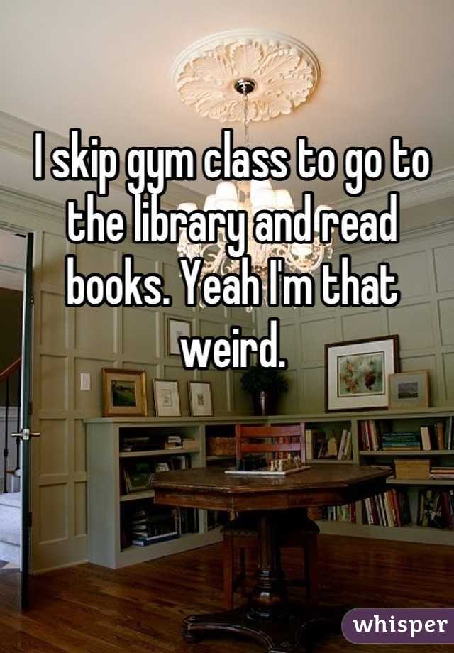 I skip gym class to go to the library and read books. Yeah I'm that weird.