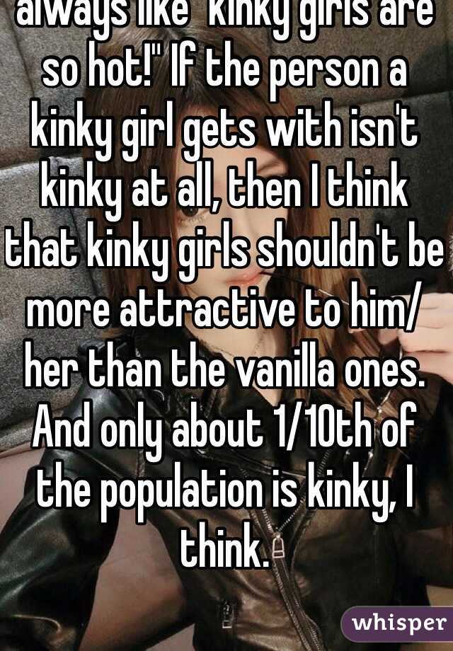 I don't get why people are always like "kinky girls are so hot!" If the person a kinky girl gets with isn't kinky at all, then I think that kinky girls shouldn't be more attractive to him/her than the vanilla ones.
And only about 1/10th of the population is kinky, I think.