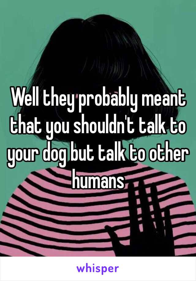 Well they probably meant that you shouldn't talk to your dog but talk to other humans 