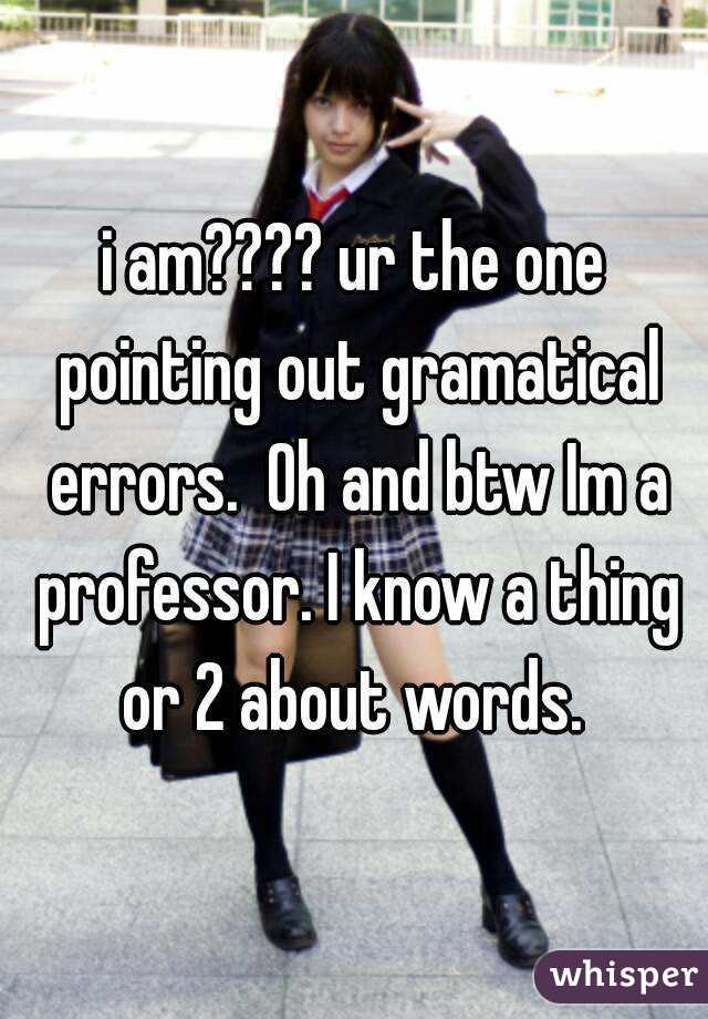 i am???? ur the one pointing out gramatical errors.  Oh and btw Im a professor. I know a thing or 2 about words. 