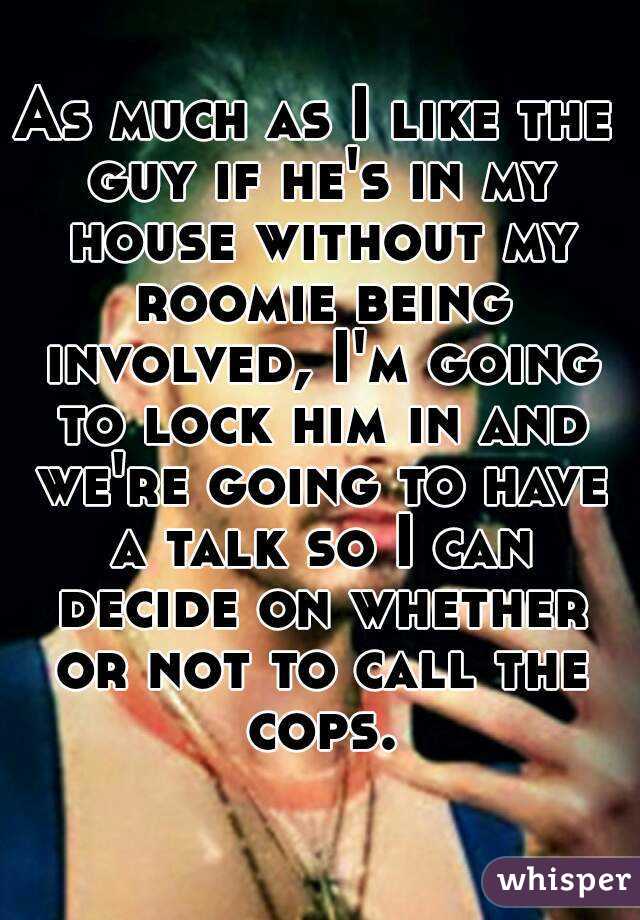 As much as I like the guy if he's in my house without my roomie being involved, I'm going to lock him in and we're going to have a talk so I can decide on whether or not to call the cops.
