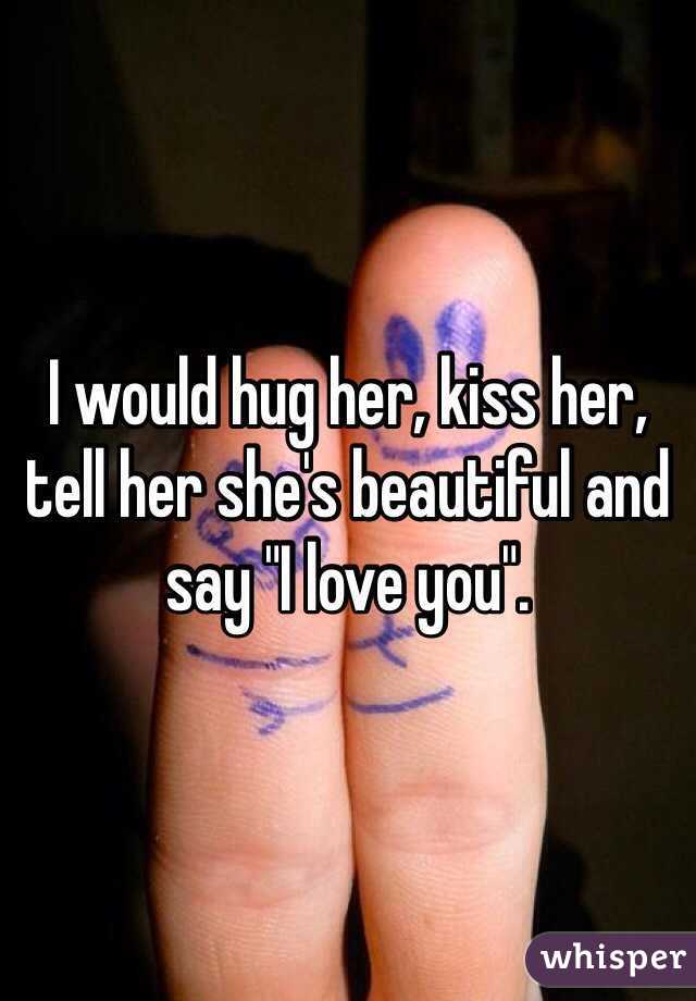 I would hug her, kiss her, tell her she's beautiful and say "I love you".