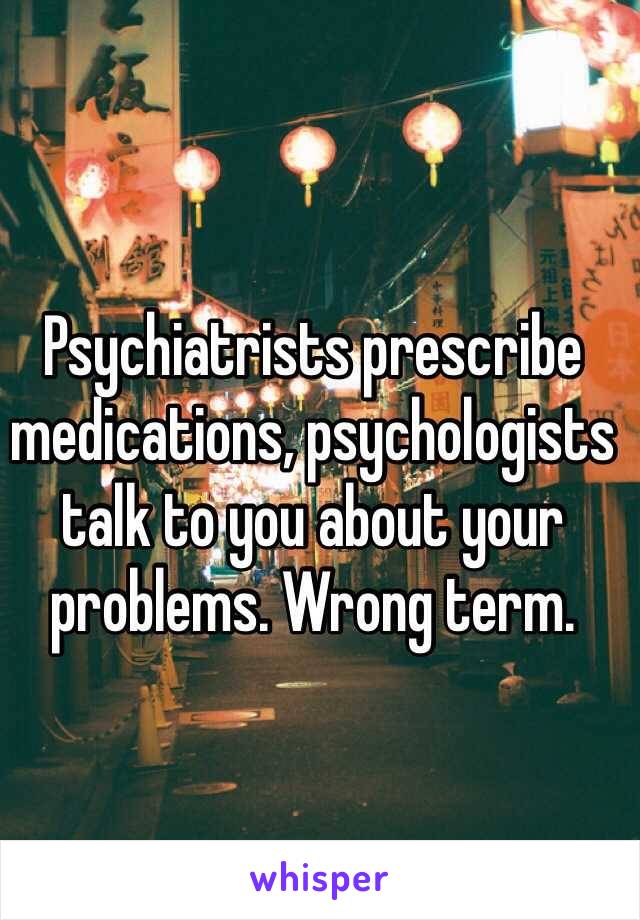 Psychiatrists prescribe medications, psychologists talk to you about your problems. Wrong term.