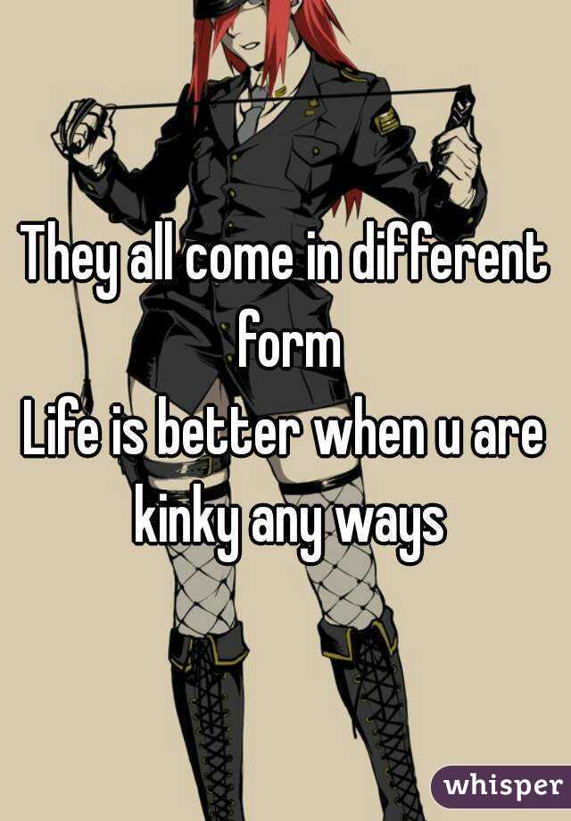 They all come in different form
Life is better when u are kinky any ways