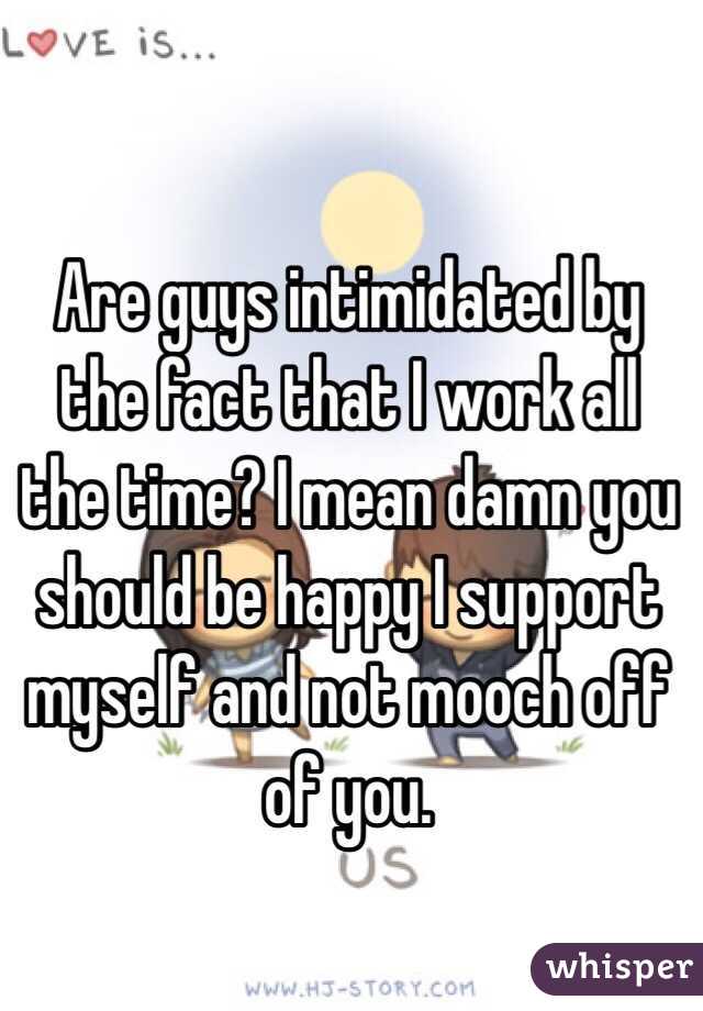 Are guys intimidated by the fact that I work all the time? I mean damn you should be happy I support myself and not mooch off of you. 