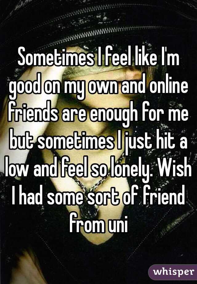 Sometimes I feel like I'm good on my own and online friends are enough for me but sometimes I just hit a low and feel so lonely. Wish I had some sort of friend from uni 