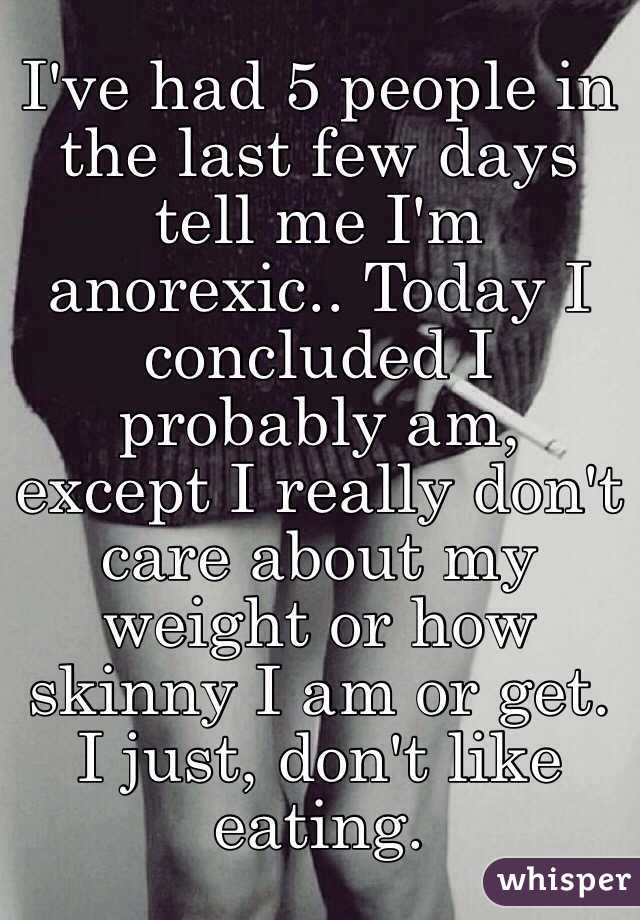 I've had 5 people in the last few days tell me I'm anorexic.. Today I concluded I probably am, except I really don't care about my weight or how skinny I am or get. 
I just, don't like eating.