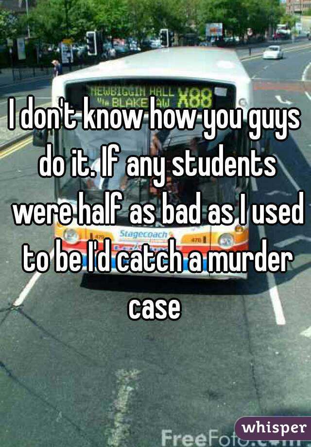 I don't know how you guys do it. If any students were half as bad as I used to be I'd catch a murder case 