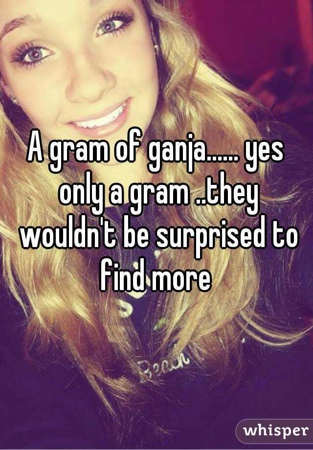 A gram of ganja...... yes only a gram ..they wouldn't be surprised to find more 