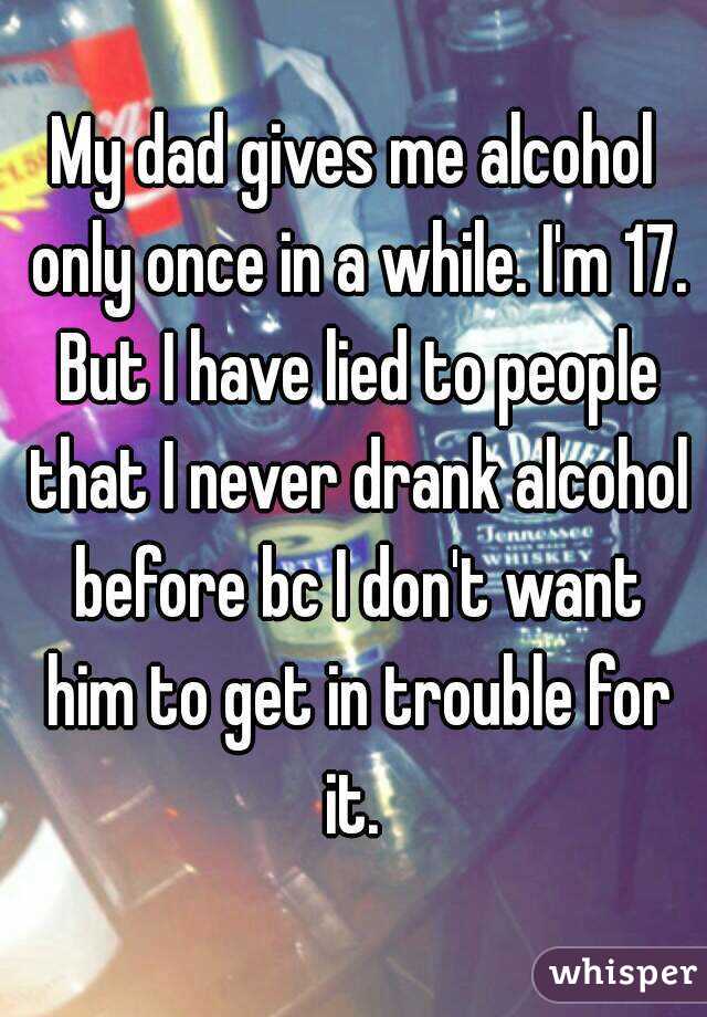 My dad gives me alcohol only once in a while. I'm 17. But I have lied to people that I never drank alcohol before bc I don't want him to get in trouble for it. 