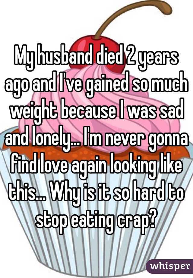 My husband died 2 years ago and I've gained so much weight because I was sad and lonely... I'm never gonna find love again looking like this... Why is it so hard to stop eating crap?