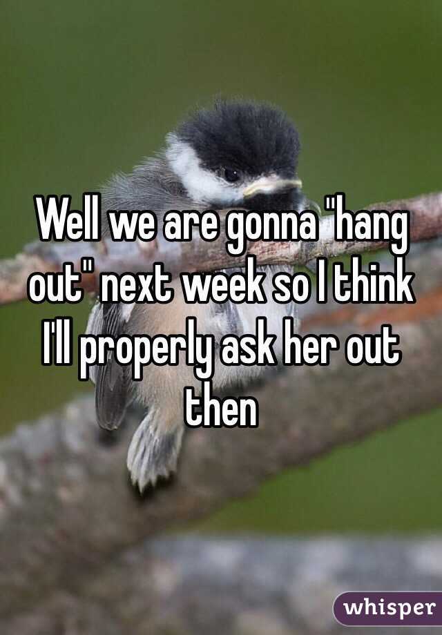 Well we are gonna "hang out" next week so I think I'll properly ask her out then 