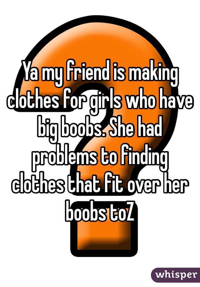 Ya my friend is making clothes for girls who have big boobs. She had problems to finding clothes that fit over her boobs toZ 