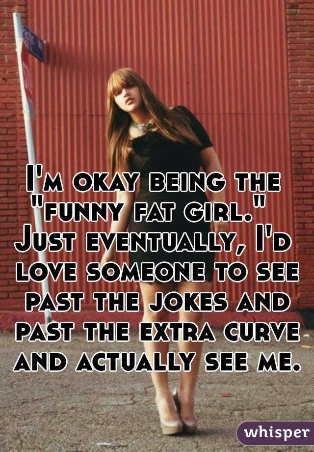 I'm okay being the "funny fat girl."  
Just eventually, I'd love someone to see past the jokes and past the extra curve and actually see me. 