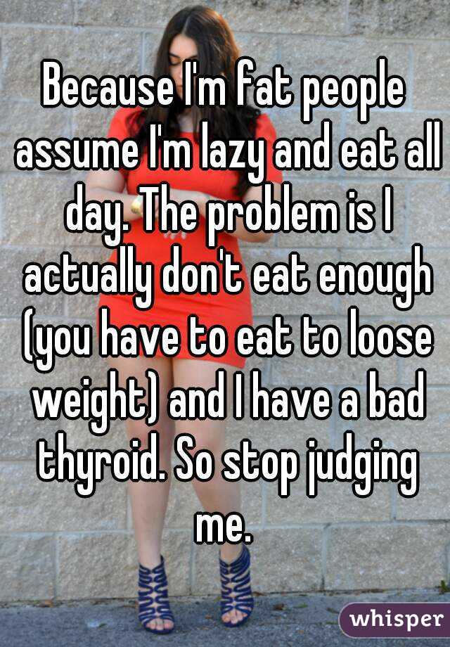Because I'm fat people assume I'm lazy and eat all day. The problem is I actually don't eat enough (you have to eat to loose weight) and I have a bad thyroid. So stop judging me. 