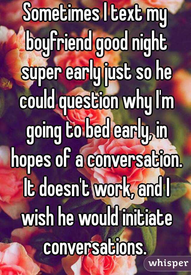Sometimes I text my boyfriend good night super early just so he could question why I'm going to bed early, in hopes of a conversation. It doesn't work, and I wish he would initiate conversations. 