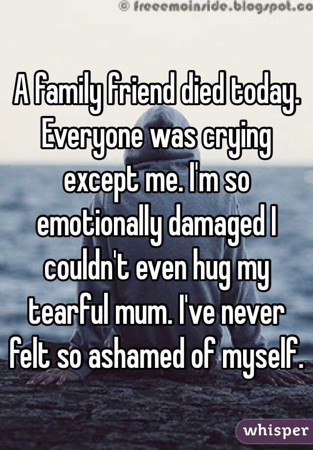 A family friend died today. Everyone was crying except me. I'm so emotionally damaged I couldn't even hug my tearful mum. I've never felt so ashamed of myself.