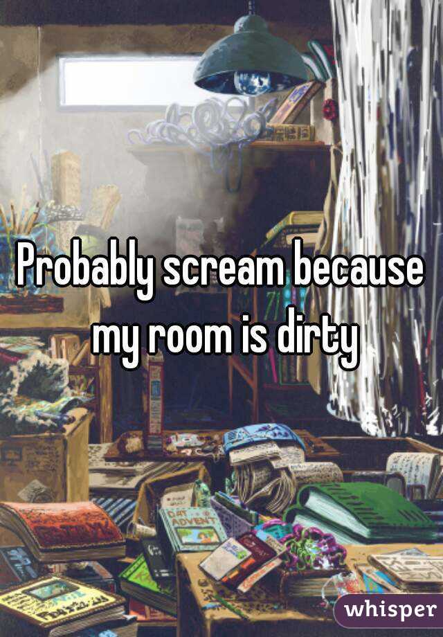 Probably scream because my room is dirty

