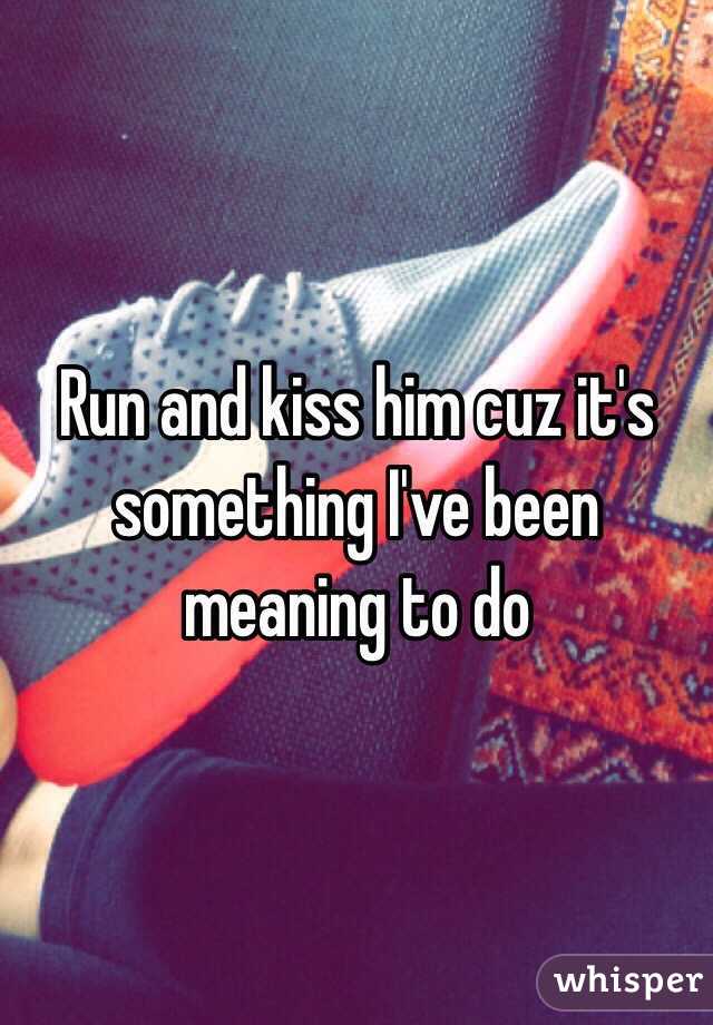 Run and kiss him cuz it's something I've been meaning to do