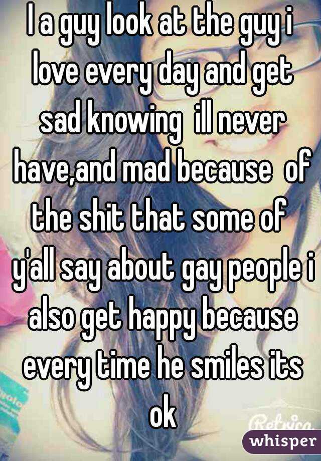 I a guy look at the guy i love every day and get sad knowing  ill never have,and mad because  of the shit that some of  y'all say about gay people i also get happy because every time he smiles its ok