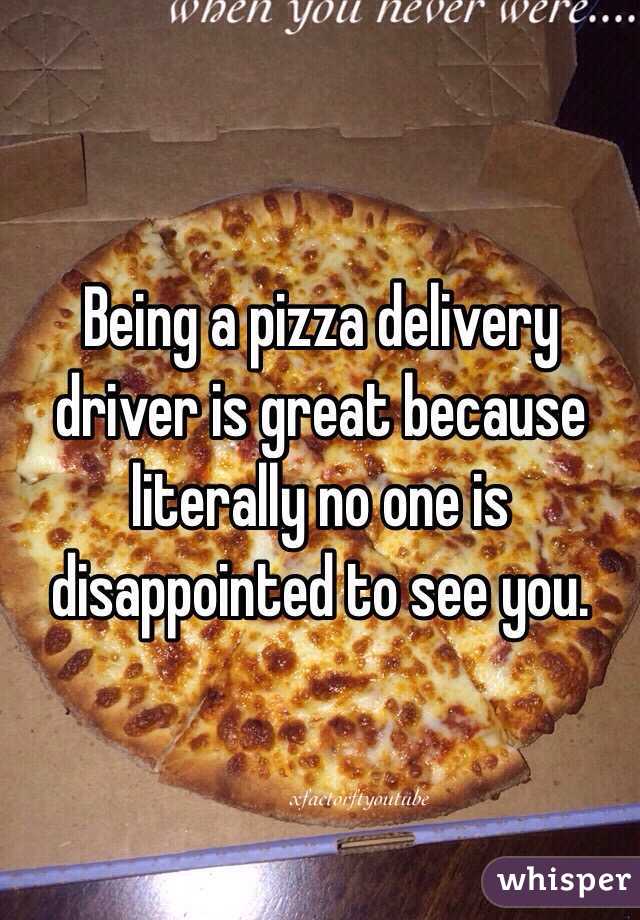 Being a pizza delivery driver is great because literally no one is disappointed to see you. 