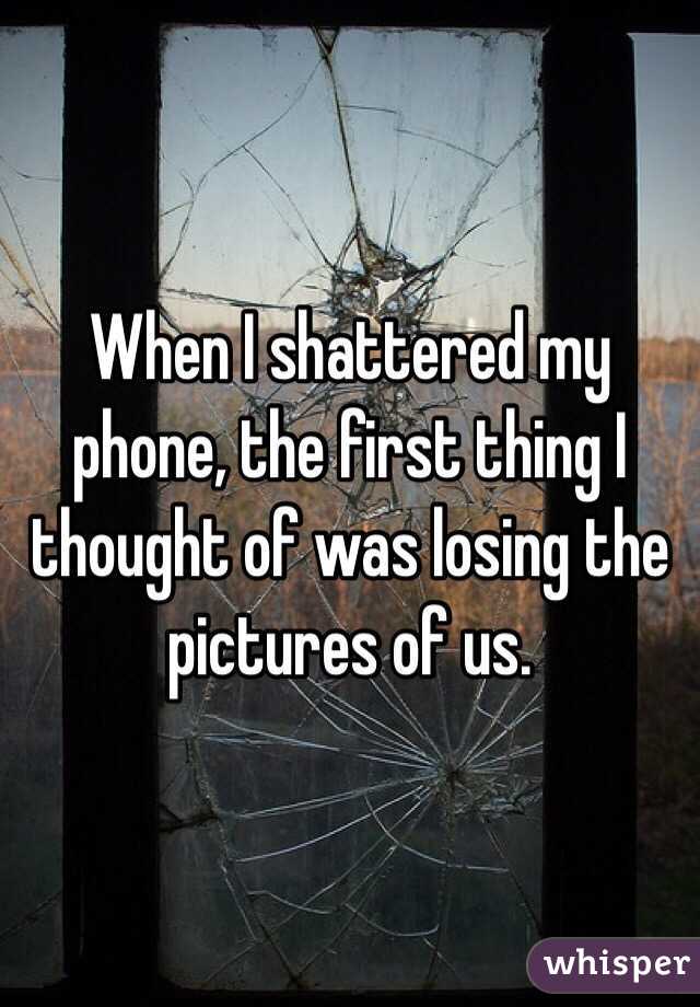 When I shattered my phone, the first thing I thought of was losing the pictures of us.