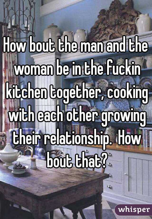How bout the man and the woman be in the fuckin kitchen together, cooking with each other growing their relationship.  How bout that?