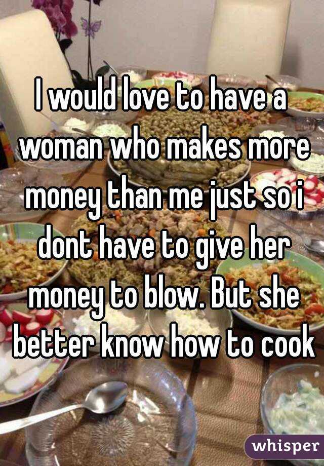 I would love to have a woman who makes more money than me just so i dont have to give her money to blow. But she better know how to cook