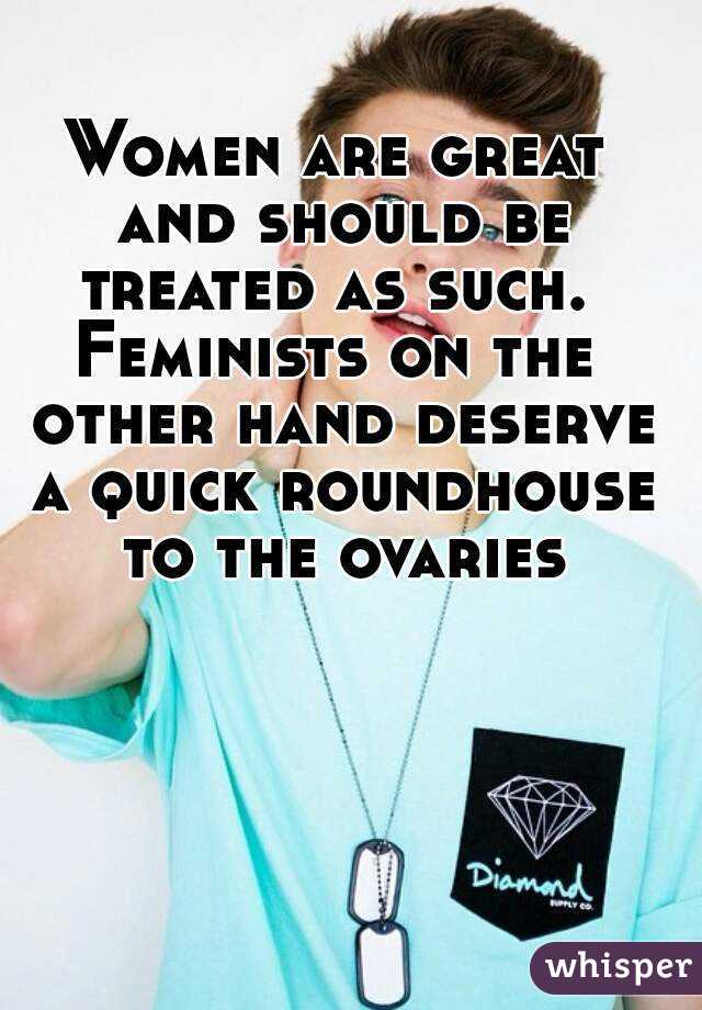 Women are great and should be treated as such. 
Feminists on the other hand deserve a quick roundhouse to the ovaries