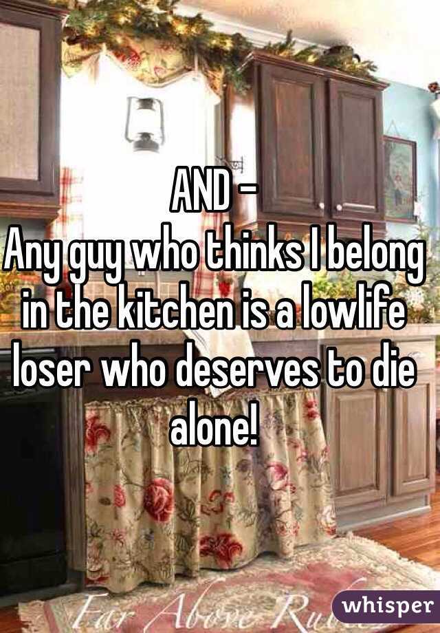 AND -
Any guy who thinks I belong in the kitchen is a lowlife loser who deserves to die alone!