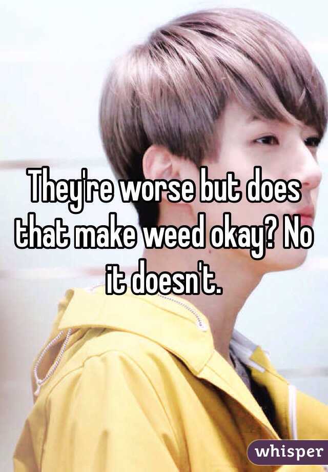 They're worse but does that make weed okay? No it doesn't. 