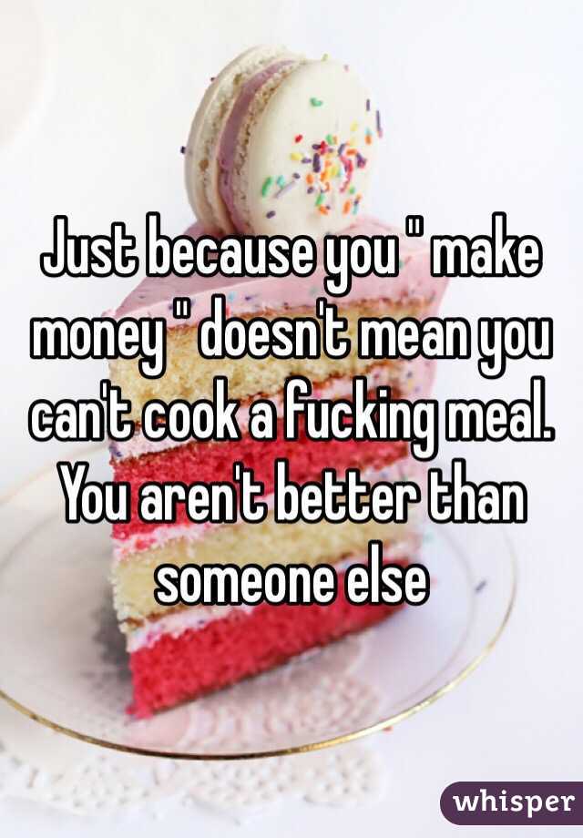 Just because you " make money " doesn't mean you can't cook a fucking meal. You aren't better than someone else