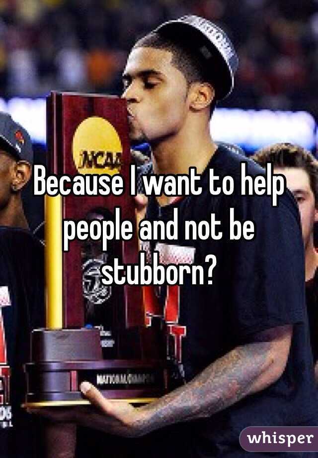 Because I want to help people and not be stubborn? 