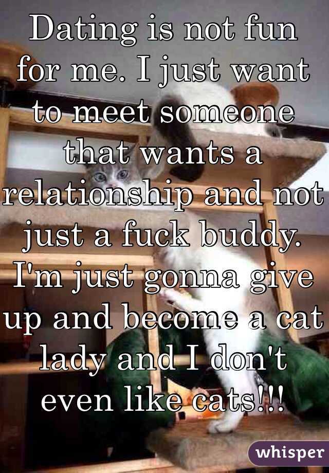 Dating is not fun for me. I just want to meet someone that wants a relationship and not just a fuck buddy. 
I'm just gonna give up and become a cat lady and I don't even like cats!!! 